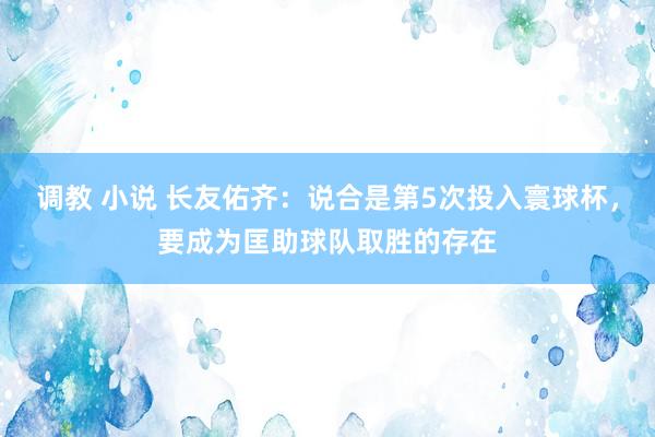 调教 小说 长友佑齐：说合是第5次投入寰球杯，要成为匡助球队取胜的存在