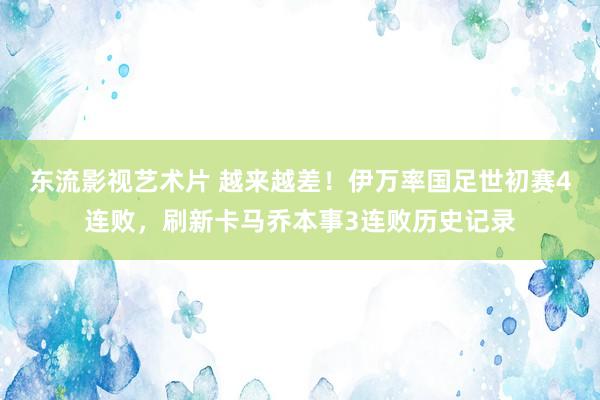 东流影视艺术片 越来越差！伊万率国足世初赛4连败，刷新卡马乔本事3连败历史记录