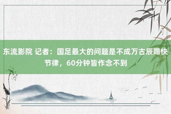 东流影院 记者：国足最大的问题是不成万古辰踢快节律，60分钟皆作念不到
