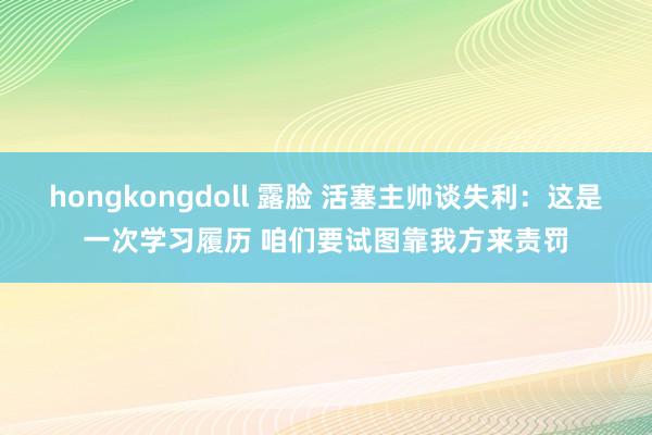 hongkongdoll 露脸 活塞主帅谈失利：这是一次学习履历 咱们要试图靠我方来责罚
