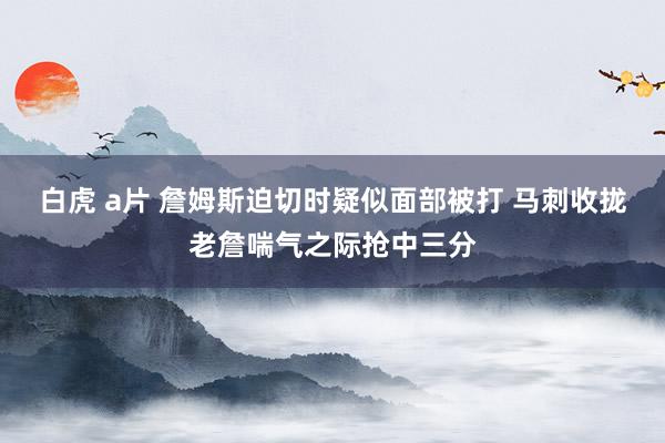 白虎 a片 詹姆斯迫切时疑似面部被打 马刺收拢老詹喘气之际抢中三分