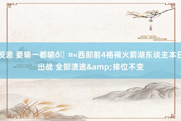 反差 要输一都输🤫西部前4袼褙火箭湖东谈主本日出战 全部溃逃&排位不变