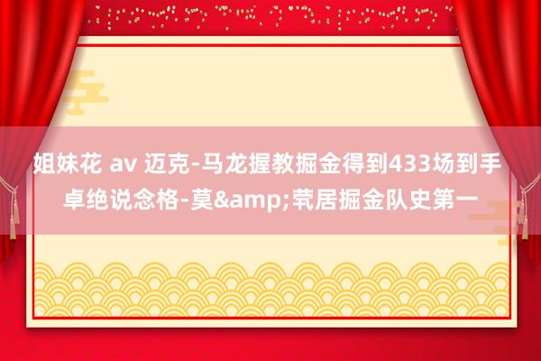 姐妹花 av 迈克-马龙握教掘金得到433场到手 卓绝说念格-莫&茕居掘金队史第一
