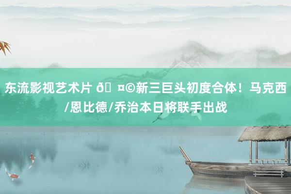 东流影视艺术片 🤩新三巨头初度合体！马克西/恩比德/乔治本日将联手出战