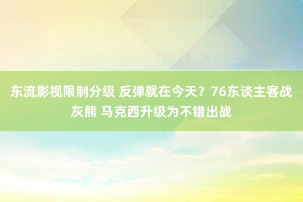 东流影视限制分级 反弹就在今天？76东谈主客战灰熊 马克西升级为不错出战