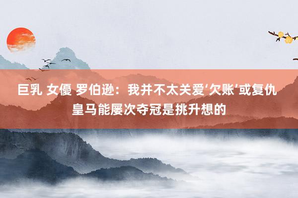 巨乳 女優 罗伯逊：我并不太关爱‘欠账’或复仇 皇马能屡次夺冠是挑升想的