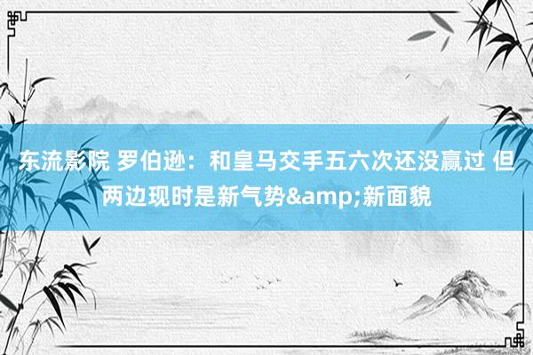 东流影院 罗伯逊：和皇马交手五六次还没赢过 但两边现时是新气势&新面貌