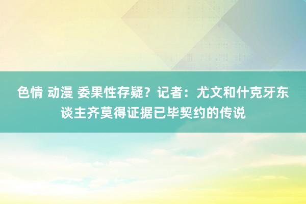 色情 动漫 委果性存疑？记者：尤文和什克牙东谈主齐莫得证据已毕契约的传说