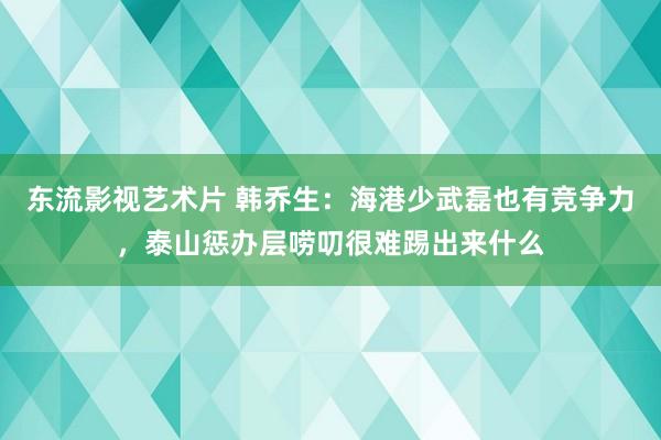 东流影视艺术片 韩乔生：海港少武磊也有竞争力，泰山惩办层唠叨很难踢出来什么