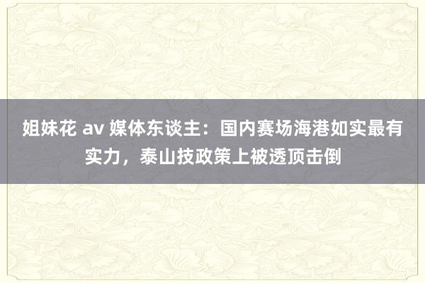 姐妹花 av 媒体东谈主：国内赛场海港如实最有实力，泰山技政策上被透顶击倒