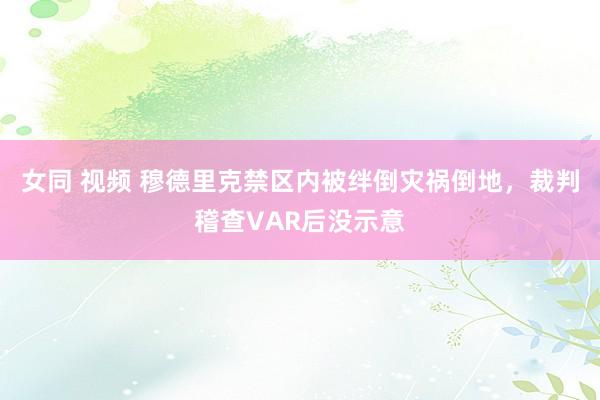 女同 视频 穆德里克禁区内被绊倒灾祸倒地，裁判稽查VAR后没示意