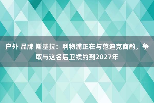 户外 品牌 斯基拉：利物浦正在与范迪克商酌，争取与这名后卫续约到2027年