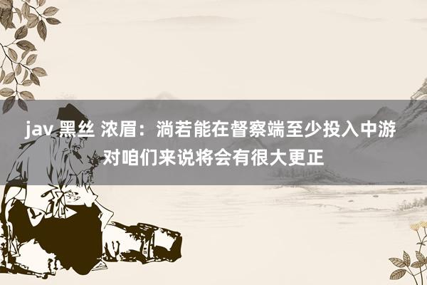 jav 黑丝 浓眉：淌若能在督察端至少投入中游 对咱们来说将会有很大更正