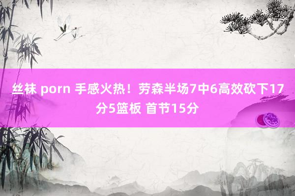 丝袜 porn 手感火热！劳森半场7中6高效砍下17分5篮板 首节15分