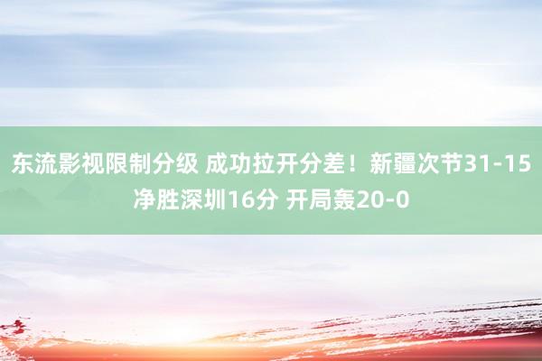 东流影视限制分级 成功拉开分差！新疆次节31-15净胜深圳16分 开局轰20-0