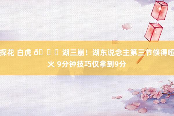探花 白虎 😑湖三崩！湖东说念主第三节倏得哑火 9分钟技巧仅拿到9分