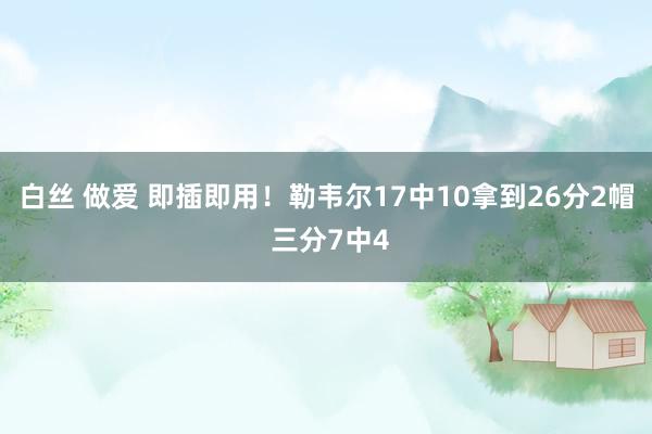白丝 做爱 即插即用！勒韦尔17中10拿到26分2帽 三分7中4