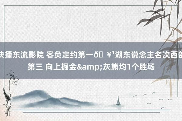 快播东流影院 客负定约第一🥹湖东说念主名次西部第三 向上掘金&灰熊均1个胜场