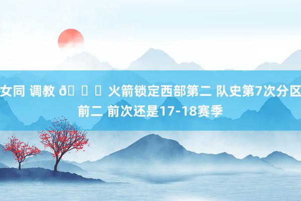 女同 调教 🚀火箭锁定西部第二 队史第7次分区前二 前次还是17-18赛季