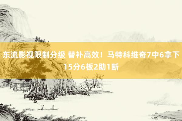东流影视限制分级 替补高效！马特科维奇7中6拿下15分6板2助1断