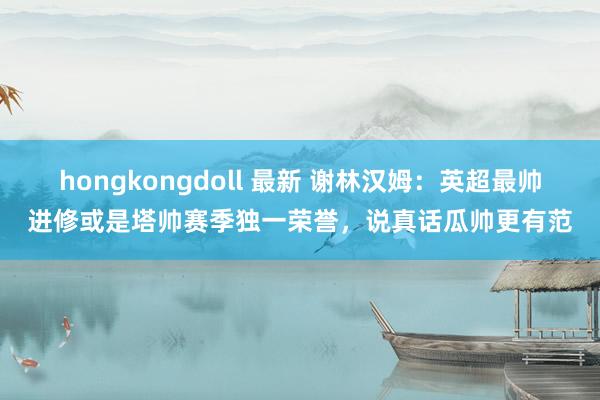 hongkongdoll 最新 谢林汉姆：英超最帅进修或是塔帅赛季独一荣誉，说真话瓜帅更有范