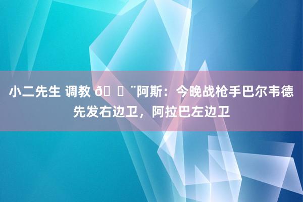 小二先生 调教 🚨阿斯：今晚战枪手巴尔韦德先发右边卫，阿拉巴左边卫