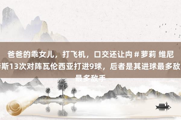 爸爸的乖女儿，打飞机，口交还让禸＃萝莉 维尼修斯13次对阵瓦伦西亚打进9球，后者是其进球最多敌手