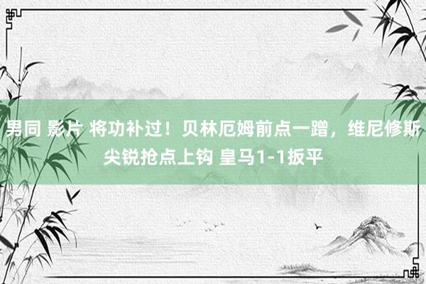 男同 影片 将功补过！贝林厄姆前点一蹭，维尼修斯尖锐抢点上钩 皇马1-1扳平