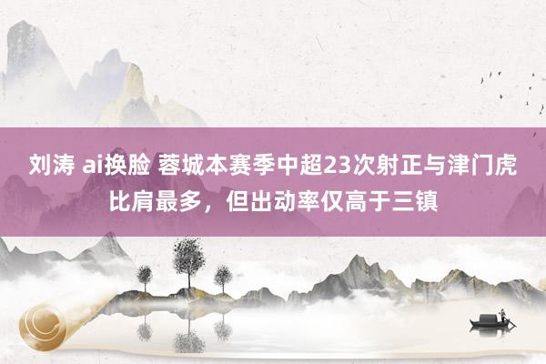 刘涛 ai换脸 蓉城本赛季中超23次射正与津门虎比肩最多，但出动率仅高于三镇