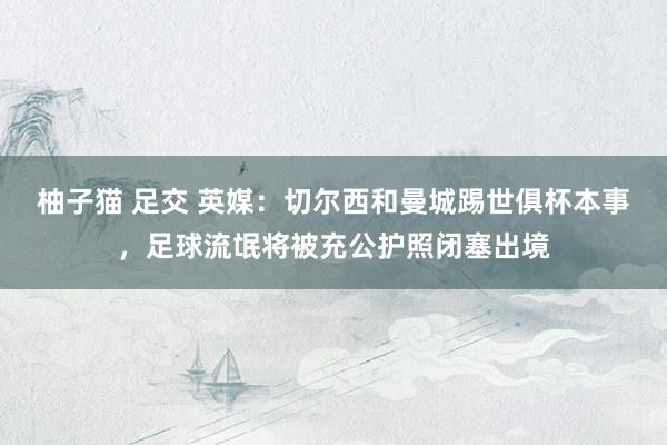 柚子猫 足交 英媒：切尔西和曼城踢世俱杯本事，足球流氓将被充公护照闭塞出境