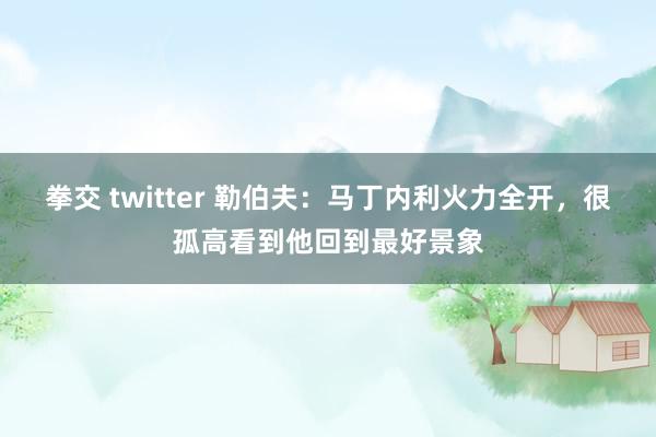 拳交 twitter 勒伯夫：马丁内利火力全开，很孤高看到他回到最好景象